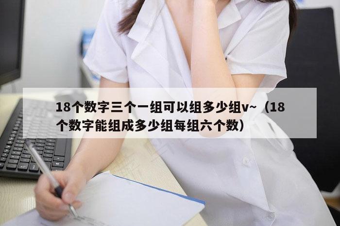 18个数字三个一组可以组多少组v～（18个数字能组成多少组每组六个数）