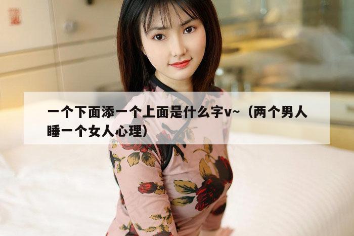 一个下面添一个上面是什么字v～（两个男人睡一个女人心理）